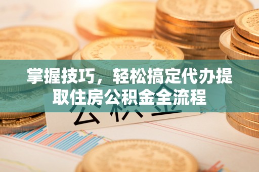 东阿掌握技巧，轻松搞定代办提取住房公积金全流程