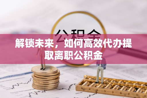 东阿解锁未来，如何高效代办提取离职公积金