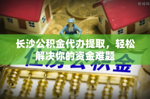 东阿长沙公积金代办提取，轻松解决你的资金难题