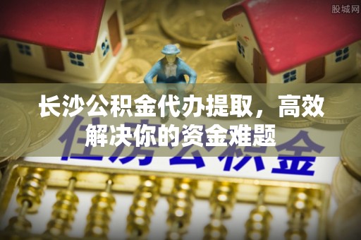 东阿长沙公积金代办提取，高效解决你的资金难题