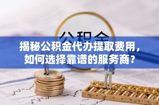东阿揭秘公积金代办提取费用，如何选择靠谱的服务商？